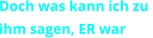 Doch was kann ich zu  ihm sagen, ER war